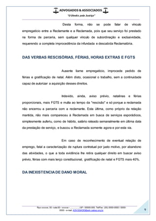 ADVOGADOS & ASSOCIADOS
“O Direito pela Justiça”
__________________________________________________
_________________________________________________
Rua xxxxxx, 00 - sala 00 - xxxxxx - ................/UF- 00000-000. Tel/Fax: (00) 0000-0000 / 0000-
0000 - e-mail: ADVOGADO@adv.oabsp.org.br 9
Desta forma, não se pode falar de vínculo
empregatício entre a Reclamante e a Reclamada, pois que seu serviço foi prestado
na forma de parceria, sem qualquer vínculo de subordinação e exclusividade,
requerendo a completa improcedência da infundada e descabida Reclamatória.
DAS VERBAS RESCISÓRIAS, FÉRIAS, HORAS EXTRAS E FGTS
Ausente liame empregatício, improcede pedido de
férias e gratificação de natal. Além disto, ocasional o trabalho, sem a continuidade
capaz de autorizar a aquisição desses direitos.
Indevido, ainda, aviso prévio, natalinas e férias
proporcionais, mais FGTS e multa ao tempo da "rescisão" e só porque a reclamada
não encerrou a parceria com a reclamante. Esta última, como próprio da relação
mantida, não mais compareceu à Reclamada em busca de serviços esporádicos,
simplesmente auferiu, como de hábito, salário rateado semanalmente em última data
da prestação de serviço, e buscou a Reclamada somente agora e por esta via.
Em caso de reconhecimento de eventual relação de
emprego, fatal a caracterização de ruptura contratual por justo motivo, por abandono
das atividades, o que a toda evidência lhe retira qualquer direito em buscar aviso
prévio, férias com mais terço constitucional, gratificação de natal e FGTS mais 40%.
DA INEXISTENCIADE DANO MORAL
 