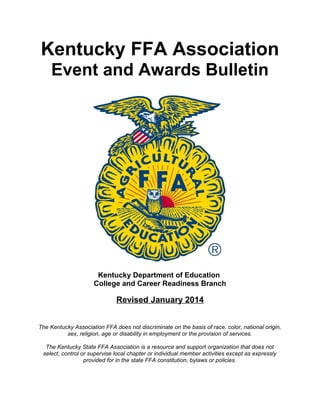 Kentucky FFA Association
Event and Awards Bulletin

Kentucky Department of Education
College and Career Readiness Branch

Revised January 2014
The Kentucky Association FFA does not discriminate on the basis of race, color, national origin,
sex, religion, age or disability in employment or the provision of services.
The Kentucky State FFA Association is a resource and support organization that does not
select, control or supervise local chapter or individual member activities except as expressly
provided for in the state FFA constitution, bylaws or policies.

 