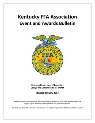 Kentucky FFA Association
Event and Awards Bulletin
Kentucky Department of Education
College and Career Readiness Branch
Revised January 2017
The Kentucky Association FFA does not discriminate on the basis of race, color, national origin, sex,
religion, age or disability in employment or the provision of services.
The Kentucky State FFA Association is a resource and support organization that does not select, control
 