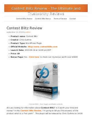 Contest Blitz Review
september 12, 2013 by admin
Product name: Contest Blitz
Creator: Chris Guthrie
Product Type: WordPress Plugin
Official Website: http://www.contestblitz.com
Launch Date: 2013-09-16 at 14:00 pm EDT
Price: $9
Bonus Page: Yes – Click here to check out my bonus worth over $5600
Contest Blitz – Run hugely profitable contests
Are you looking for information about Contest Blitz? Is it worth your time and
money? In this Contest Blitz Review, I’m going to tell you the answers of this
product which is a “hot point”. This plugin will be released by Chris Guthrie on 14:00
Contest Blitz ReviewContest Blitz Review - The Ultimate and- The Ultimate and
Trustworthy ReviewsTrustworthy Reviews
Contest Blitz Review Contest Blitz Bonus Terms of Service Contact
 