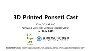 3D Printed Ponseti Cast
3D ALGO. LAB INC.
Keimyung University Dongsan Medical Center
Jan 28th, 2019
DISCLAIMINATION: Actually, to simulate clubfoot correction with Ponseti method, foot’s anatomical kinematics should be considered properly and be
verified by skilled orthopedic surgeons. Currently we’re studying on this subject. It’s still under study. So this content is close to some concept level.
 