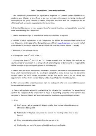 Quizz	
  Competition’s	
  Terms	
  and	
  Conditions	
  
	
  
1.	
  This	
  competition	
  (“Competition”)	
  is	
  organized	
  by	
  Blogmusik	
  SAS	
  (“Deezer”)	
  and	
  is	
  open	
  to	
  all	
  UK	
  
residents	
  aged	
  18	
  years	
  or	
  over.	
  Proof	
  of	
  age	
  may	
  be	
  required.	
  Employees	
  (or	
  family	
  members	
  of	
  
employees)	
  of	
  any	
  group	
  company	
  of	
  Deezer,	
  companies	
  associated	
  with	
  the	
  Competition	
  and	
  all	
  
affiliates	
  of	
  such	
  companies	
  may	
  not	
  enter	
  this	
  Competition.	
  	
  
	
  
2.	
  Entrant	
  will	
  be	
  deemed	
  to	
  have	
  accepted	
  these	
  Terms	
  and	
  Conditions	
  and	
  agreed	
  to	
  be	
  bound	
  by	
  
them	
  when	
  entering	
  this	
  Competition.	
  	
  
	
  
3.	
  Deezer	
  reserves	
  the	
  right	
  to	
  amend	
  these	
  Terms	
  and	
  Conditions	
  at	
  any	
  time.	
  	
  
	
  
4.	
  In	
  order	
  to	
  be	
  an	
  eligible	
  entry	
  to	
  the	
  Competition,	
  the	
  entrant	
  will	
  need	
  to	
  answer	
  correctly	
  to	
  
one	
  (1)	
  question	
  on	
  the	
  page	
  of	
  the	
  Competition	
  accessible	
  on	
  www.deezer.com	
  and	
  provide	
  his	
  full	
  
name	
  and	
  email	
  address	
  (in	
  order	
  for	
  Deezer	
  to	
  send	
  the	
  Prize	
  described	
  in	
  Section	
  11	
  below).	
  
	
  
5.	
  Maximum	
  of	
  one	
  entry	
  per	
  person.	
  	
  
	
  
6.	
  Starting	
  Date:	
  June	
  13th
	
  2013,	
  12	
  am	
  CET.	
  
	
  
7.	
   Closing	
   Date:	
   June	
   23th
	
   2013	
   12	
   am	
   CET.	
   Entries	
   received	
   after	
   the	
   Closing	
   Date	
   will	
   not	
   be	
  
counted.	
  Proof	
  of	
  submission	
  of	
  an	
  entry	
  will	
  not	
  constitute	
  proof	
  of	
  delivery	
  and	
  no	
  responsibility	
  
will	
  be	
  accepted	
  for	
  lost,	
  corrupted,	
  delayed	
  or	
  mislaid	
  entries.	
  
	
  
8.	
  Deezer	
  does	
  not	
  accept	
  responsibility	
  for	
  network,	
  computer,	
  hardware	
  or	
  software	
  failures	
  of	
  any	
  
kind,	
   which	
   may	
   restrict	
   or	
   delay	
   the	
   sending	
   or	
   receipt	
   of	
   an	
   entry.	
   Entries	
   must	
   not	
   be	
   sent	
   in	
  
through	
   agents	
   or	
   third	
   parties.	
   Incomplete	
   entries,	
   and	
   entries	
   which	
   do	
   not	
   satisfy	
   the	
  
requirements	
  of	
  these	
  Terms	
  and	
  Conditions,	
  will	
  be	
  disqualified	
  and	
  will	
  not	
  be	
  counted.	
  
	
  
9.	
  The	
  5	
  winners	
  will	
  be	
  randomly	
  selected	
  from	
  the	
  participants	
  who	
  have	
  answered	
  the	
  question	
  
correctly	
  before	
  the	
  Closing	
  Date.	
  
	
  
10.	
  Deezer	
  will	
  notify	
  the	
  winner	
  by	
  email	
  within	
  a	
  	
  day	
  following	
  the	
  Closing	
  Date.	
  The	
  winner	
  has	
  to	
  
confirm	
   the	
   reception	
   of	
   the	
   email	
   within	
   48	
   hours	
   of	
   its	
   sending.	
   Once	
   the	
   winner	
   confirms	
   the	
  
reception	
  of	
  the	
  email,	
  Deezer	
  will	
  send	
  the	
  Prize	
  at	
  the	
  email	
  address	
  provided	
  by	
  the	
  entrant.	
  
	
  
11.	
  Prize.	
  	
  
	
  
a) The	
  5	
  winners	
  will	
  receive	
  two	
  (2)	
  4	
  day	
  tickets	
  for	
  Dour	
  Festival	
  in	
  Dour	
  (Belgium)	
  on	
  
18/19/20	
  &	
  21	
  July	
  2013.	
  
	
  	
  
b) Not	
  Included	
  in	
  the	
  prize:	
  transport	
  to	
  the	
  festival.	
  The	
  handling	
  will	
  be	
  done	
  by	
  Dour	
  
Festival.	
  
	
  
c) There	
  is	
  no	
  cash	
  alternative	
  to	
  the	
  Prize	
  (or	
  any	
  part	
  of	
  it).	
  
	
  
d) The	
  Prize	
  (or	
  any	
  part	
  of	
  it)	
  is	
  non-­‐refundable	
  and	
  non-­‐transferable.	
  
 