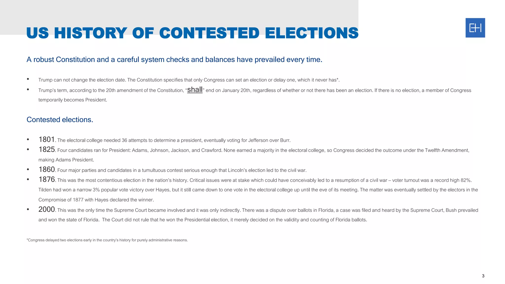 A robust Constitution and a careful system checks and balances have prevailed every time.
• Trump can not change the election date. The Constitution specifies that only Congress can set an election or delay one, which it never has*.
• Trump’s term, accordingto the 20th amendment of the Constitution, “shall” end on January 20th, regardless of whether or not there has been an election. If there is no election, a member of Congress
temporarily becomes President.
Contested elections.
• 1801. The electoralcollege needed 36 attempts to determine a president, eventually voting for Jefferson over Burr.
• 1825. Four candidates ran for President:Adams, Johnson, Jackson, and Crawford. None earned a majority in the electoralcollege, so Congress decided the outcome under the Twelfth Amendment,
making Adams President.
• 1860. Four major parties and candidates in a tumultuous contest serious enough that Lincoln’s election led to the civil war.
• 1876. This was the most contentious election in the nation’s history. Critical issues were at stake which could have conceivably led to a resumption of a civil war – voter turnout was a record high 82%.
Tilden had won a narrow 3% popular vote victory over Hayes, but it still came down to one vote in the electoralcollege up until the eve of its meeting. The matter was eventually settled by the electors in the
Compromise of 1877 with Hayes declared the winner.
• 2000. This was the only time the Supreme Court became involved and it was only indirectly. There was a dispute over ballots in Florida, a case was filed and heard by the Supreme Court, Bush prevailed
and won the state of Florida. The Court did not rule that he won the Presidentialelection, it merely decided on the validity and counting of Florida ballots.
*Congressdelayed two electionsearly in the country’s history for purely administrative reasons.
3
US HISTORY OF CONTESTED ELECTIONS
 