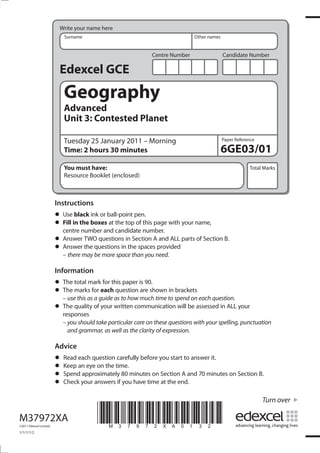 Write your name here
                            Surname                                             Other names


                                                              Centre Number                   Candidate Number

                          Edexcel GCE
                            Geography
                            Advanced
                            Unit 3: Contested Planet

                            Tuesday 25 January 2011 – Morning                                 Paper Reference

                            Time: 2 hours 30 minutes                                          6GE03/01
                            You must have:                                                                Total Marks
                            Resource Booklet (enclosed)



                         Instructions
                         • Usein the boxesball-point pen. page with your name,
                               black ink or
                         • Fill number and candidate number.
                           centre
                                            at the top of this

                         • Answer the questions in the spaces provided
                           Answer TWO questions in Section A and ALL parts of Section B.
                         • – there may be more space than you need.
                         Information
                         • The marksmarkeachthis paper is 90.shown in brackets
                               total        for
                         • – use this as a guide as to how much time to spend on each question.
                           The          for      question are

                         • The quality of your written communication will be assessed in ALL your
                           responses
                           – you should take particular care on these questions with your spelling, punctuation
                             and grammar, as well as the clarity of expression.

                         Advice
                         • Keep each questiontime. before you start to answer it.
                           Read               carefully
                         • Spend approximately 80 minutes on Section A and 70 minutes on Section B.
                                an eye on the
                         • Check your answers if you have time at the end.
                         •
                                                                                                                Turn over

M37972XA
©2011 Edexcel Limited.
                                        *M37972XA0132*
1/1/1/1/2
 