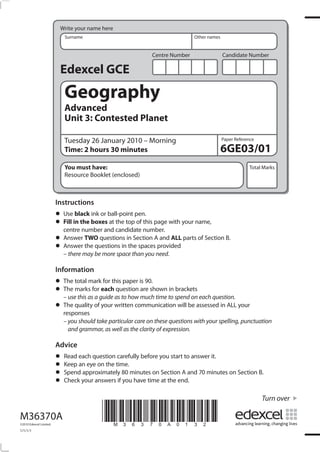 Write your name here
                            Surname                                            Other names


                                                              Centre Number                  Candidate Number

                          Edexcel GCE
                            Geography
                            Advanced
                            Unit 3: Contested Planet

                            Tuesday 26 January 2010 – Morning                                Paper Reference

                            Time: 2 hours 30 minutes                                         6GE03/01
                            You must have:                                                               Total Marks
                            Resource Booklet (enclosed)



                         Instructions
                         • Usein the boxesball-point pen. page with your name,
                               black ink or
                         • Fill number and candidate number.
                           centre
                                            at the top of this

                         • Answer TWO questions in Section Aprovided parts of Section B.
                                                               and ALL
                         • – there may be more space than you need.
                           Answer the questions in the spaces


                         Information
                         • The marksmarkeachthis paper is 90.shown in brackets
                               total       for
                         • The this asforguide as to how much time to spend on each question.
                           – use       a
                                               question are

                         • The quality of your written communication will be assessed in ALL your
                           responses
                           – you should take particular care on these questions with your spelling, punctuation
                             and grammar, as well as the clarity of expression.

                         Advice
                         • Read each questiontime. before you start to answer it.
                                              carefully
                         • Spendanapproximately 80 minutes on Section A and 70 minutes on Section B.
                           Keep eye on the
                         • Check your answers if you have time at the end.
                         •
                                                                                                               Turn over

M36370A
©2010 Edexcel Limited.
                                          *M36370A0132*
1/1/1/1
 