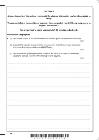 SECTION B

 Answer ALL parts of this section, referring to the advance information you have been asked to
                                              study.

You are reminded of the need to use examples from any part of your GCE Geography course to
                                   support your answers.

                                                    You are advised to spend approximately 70 minutes on Section B.

Superpower Geographies.
6 (a) Explain the factors that have led to rapid economic growth in the small Gulf States.
                                                                                        (12)
           (b) Evaluate the possible environmental consequences of continued rapid urban and
               economic development in the small Gulf States.
                                                                                            (14)
           (c) Explain how the growing economic power of the small Gulf States could lead to
               social and political tension within the region and beyond.
                                                                                                                                                                                                                                                                                                         (14)

. . . . . . . . . . . . . . . . . . . . . . . . . . . . . . . . . . . . . . . . . . . . . . .. ............................................................................................................................................................................................................... . . . . . . . . . . . . . . . . . .



. . . . . . . . . . . . . . . . . . . . . . . . . . . . . . . . . . . . . . . . . . . . . .. .. .............................................................................................................................................................................................................. . . . . . . . . . . . . . . . . . .



. . . . . . . . . . . . . . . . . . . . . . . . . . . . . . . . . . . . . . . . . . . . . . .. ............................................................................................................................................ ................................................................... . . . . . . . . . . . . . . . . . .



. . . . . . . . . . . . . . . . . . . . . . . . . . . . . . . . . . . . . . . . . . . . . .. .. ........................................................................................................................................... ................................................................... . . . . . . . . . . . . . . . . . .



. . . . . . . . . . . . . . . . . . . . . . . . . . . . . . . . . . . . . . . . . . . . . . .. ............................................................................................................................................................................................................... . . . . . . . . . . . . . . . . . .



. . . . . . . . . . . . . . . . . . . . . . . . . . . . . . . . . . . . . . . . . . . . . .. .. .............................................................................................................................................................................................................. . . . . . . . . . . . . . . . . . .



. . . . . . . . . . . . . . . . . . . . . . . . . . . . . . . . . . . . . . . . . . . . . . .. ............................................................................................................................................ ................................................................... . . . . . . . . . . . . . . . . . .



. . . . . . . . . . . . . . . . . . . . . . . . . . . . . . . . . . . . . . . . . . . . . .. .. ........................................................................................................................................... ................................................................... . . . . . . . . . . . . . . . . . .



. . . . . . . . . . . . . . . . . . . . . . . . . . . . . . . . . . . . . . . . . . . . . . .. ............................................................................................................................................................................................................... . . . . . . . . . . . . . . . . . .



. . . . . . . . . . . . . . . . . . . . . . . . . . . . . . . . . . . . . . . . . . . . . .. .. .............................................................................................................................................................................................................. . . . . . . . . . . . . . . . . . .



. . . . . . . . . . . . . . . . . . . . . . . . . . . . . . . . . . . . . . . . . . . . . . .. ............................................................................................................................................ ................................................................... . . . . . . . . . . . . . . . . . .



. . . . . . . . . . . . . . . . . . . . . . . . . . . . . . . . . . . . . . . . . . . . . .. .. ........................................................................................................................................... ................................................................... . . . . . . . . . . . . . . . . . .



. . . . . . . . . . . . . . . . . . . . . . . . . . . . . . . . . . . . . . . . . . . . . . .. ............................................................................................................................................................................................................... . . . . . . . . . . . . . . . . . .



. . . . . . . . . . . . . . . . . . . . . . . . . . . . . . . . . . . . . . . . . . . . . .. .. .............................................................................................................................................................................................................. . . . . . . . . . . . . . . . . . .



. . . . . . . . . . . . . . . . . . . . . . . . . . . . . . . . . . . . . . . . . . . . . . .. ............................................................................................................................................ ................................................................... . . . . . . . . . . . . . . . . . .




          18
                                                                                             *M36370A01832*
 