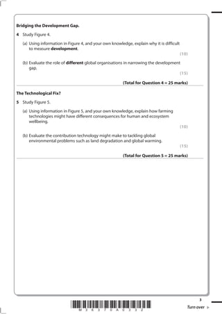 Bridging the Development Gap.
4 Study Figure 4.
   (a) Using information in Figure 4, and your own knowledge, explain why it is difficult
       to measure development.
                                                                                            (10)
   (b) Evaluate the role of different global organisations in narrowing the development
       gap.
                                                                                       (15)

                                                         (Total for Question 4 = 25 marks)

The Technological Fix?
5 Study Figure 5.
   (a) Using information in Figure 5, and your own knowledge, explain how farming
       technologies might have different consequences for human and ecosystem
       wellbeing.
                                                                                            (10)
   (b) Evaluate the contribution technology might make to tackling global
       environmental problems such as land degradation and global warming.
                                                                                            (15)

                                                         (Total for Question 5 = 25 marks)




                                                                                                     3
                             *M36370A0332*                                                     Turn over
 
