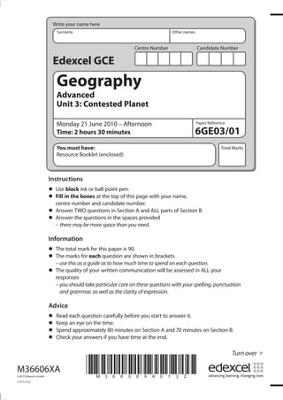 Write your name here
Surname

Other names

Centre Number

Candidate Number

Edexcel GCE

Geography
Advanced
Unit 3: Contested Planet
Monday 21 June 2010 – Afternoon
Time: 2 hours 30 minutes

Paper Reference

6GE03/01

You must have:
Resource Booklet (enclosed)

Total Marks

Instructions
black ink or
• Usein the boxesball-point pen. page with your name,
Fill
at the top of this
• centre number and candidate number.
questions Section and ALL
• Answer TWOquestions ininthe spacesAprovided parts of Section B.
the
• Answermay be more space than you need.
– there

Information
total
for
• The marksmarkeachthis paper is 90.shown in brackets
question are
• The this asforguide as to how much time to spend on each question.
– use
a
The quality of your written communication will be assessed in ALL your
• responses
– you should take particular care on these questions with your spelling, punctuation
and grammar, as well as the clarity of expression.

Advice
carefully
• Read each questiontime. before you start to answer it.
Keep eye on the
• Spendanapproximately 80 minutes on Section A and 70 minutes on Section B.
• Check your answers if you have time at the end.
•

Turn over

M36606XA
©2010 Edexcel Limited.

1/1/1/1/2

*M36606XA0132*

 