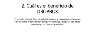 2. Cuál es el beneficio de
DROPBOX
El servicio permite a los usuarios almacenar y sincronizar archivos en
línea y entre ordenadores y compartir archivos y carpetas con otros
usuarios y con tabletas y móviles.
 