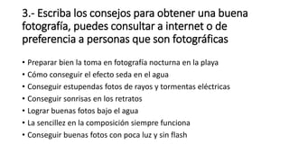 3.- Escriba los consejos para obtener una buena
fotografía, puedes consultar a internet o de
preferencia a personas que son fotográficas
• Preparar bien la toma en fotografía nocturna en la playa
• Cómo conseguir el efecto seda en el agua
• Conseguir estupendas fotos de rayos y tormentas eléctricas
• Conseguir sonrisas en los retratos
• Lograr buenas fotos bajo el agua
• La sencillez en la composición siempre funciona
• Conseguir buenas fotos con poca luz y sin flash
 