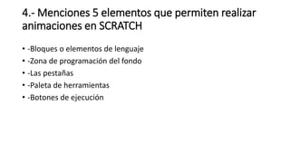 4.- Menciones 5 elementos que permiten realizar
animaciones en SCRATCH
• -Bloques o elementos de lenguaje
• -Zona de programación del fondo
• -Las pestañas
• -Paleta de herramientas
• -Botones de ejecución
 