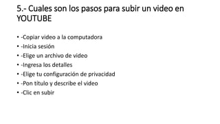 5.- Cuales son los pasos para subir un video en
YOUTUBE
• -Copiar video a la computadora
• -Inicia sesión
• -Elige un archivo de video
• -Ingresa los detalles
• -Elige tu configuración de privacidad
• -Pon título y describe el video
• -Clic en subir
 