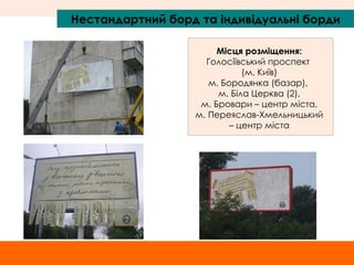 Нестандартний борд та індивідуальні борди Місця розміщення: Голосіївський проспект  (м. Київ) м. Бородянка (базар),  м. Біла Церква (2), м. Бровари – центр міста,  м. Переяслав-Хмельницький – центр міста 