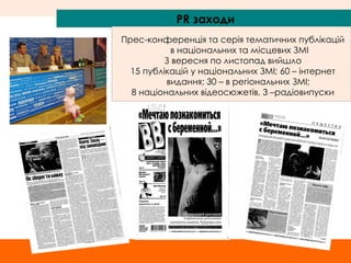 PR  заходи Прес-конференція та серія тематичних публікацій в національних та місцевих ЗМІ З вересня по листопад вийшло 15  публікацій у нац іональних ЗМІ; 60 – інтернет видання; 30 – в регіональних ЗМІ;  8 національних відеосюжетів, 3 –радіовипуски 