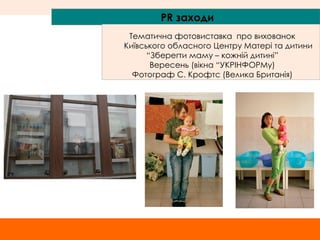 PR  заходи Тематична фотовиставка  про вихованок Київського обласного Центру Матері та дитини “ Зберегти маму – кожній дитині” Вересень (вікна “УКРІНФОРМу) Фотограф С. Крофтс (Велика Британія) 