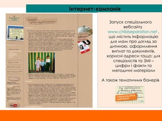 Інтернет-кампанія Запуск спеціального вебсайту  www.childseparation.net   , що містить інформацію для мам про догляд за дитиною, оформлення виплат та документів, корисні адреси тощо; для спеціалістів та ЗМІ – цифри і факти та методичні матеріали А також тематичних банерів 