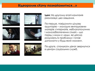 Відеоролик  « Хочу познайомитися… » Ідея:   На другому етапі кампанія реалізовує два завдання.  По-перше, повідомити цільову аудиторію – молодих «випадкових» матерів з інтернатів, неблагополучних і малозабезпечених сімей – що поряд з ними є люди, які дійсно розуміють їх проблеми і готові допомогти у будь-який момент.  По-друге, спонукати дівчат звернутися в центри соціальних служб.  