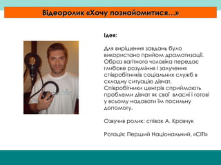 Відеоролик  « Хочу познайомитися… » Ідея: Для вирішення завдань було використано прийом драматизації. Образ вагітного чоловіка передає глибоке розуміння і залучення співробітників соціальних служб в складну ситуацію дівчат. Співробітники центрів сприймають проблеми дівчат як свої  власні і готові у всьому надавати їм посильну допомогу. Озвучив ролик: співак А. Кравчук Ротація: Перший Національний,  « СІТІ » 