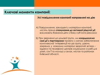 Усі повідомлення кампанії направлені на дію   А) Повідомлення, закладені у матеріали кампанії, містять пряме  спонукання до активної рішучої дії , викликають бажання діяти з боку суб’єкта реклами Б) При зверненні до цільової групи, ми  координуємо свої дії з партнерами  проекту з метою забезпечення комплексної  інтервенції на цю групу, даючи, зокрема, у  кожному матеріалі зворотній зв ’ язок – адреси та телефони центрів соціальних служб для дітей, сім ’ Ї та молоді у селах, містах та районах Київської області. Ключові моменти кампанії: 