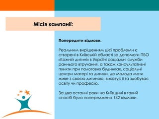 Місія кампанії: Попередити відмови.   Реальним вирішенням цієї проблеми є створені в Київській області за допомоги ПБО «Кожній дитині» в Україні соціальні служби раннього втручання, а також консультативні пункти при пологових будинках, соціальні центри матері та дитини, де молода мати живе з своєю дитиною, виховує її та здобуває освіту чи професію.  За два останні роки на Київщині в такий спосіб було попереджено 142 відмови.  
