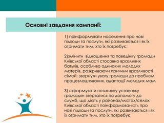 1) поінформувати населення про нові підходи та послуги, які розвиваються і як їх отримати тим, хто їх потребує;  2)змінити  відношення та поведінку громади Київської області стосовно вразливих батьків, особливо одиноких молодих матерів, розкриваючи причини вразливості сімей; звернути увагу громади до проблем працевлаштування, адаптації молодих мам 3) сформувати позитивну установку громадян звертатися по допомогу до служб, що діють у районах/містах/селах Київської області   поінформованість про нові підходи та послуги, які розвиваються і як їх отримати тим, хто їх потребує  Основні завдання кампанії: 