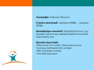 Географія:  Київська область Строки реалізації:  серпень 2008р. – грудень 2008р. Бенефіціари кампанії:  Передбачається, що кінцеву користь від інформаційної кампанії отримають діти Цільова аудиторія:   біологічні сім’ї дітей з будинків дитини  молоді (неповнолітні) матері ВІЛ-позитивні матері місцеві громади  
