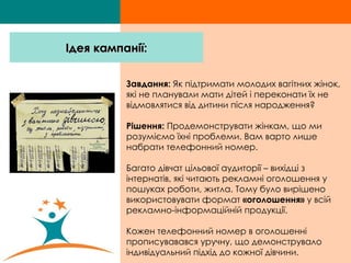 Завдання:  Як підтримати молодих вагітних жінок, які не планували мати дітей і переконати їх не відмовлятися від дитини після народження?  Рішення:  Продемонструвати жінкам, що ми розуміємо їхні проблеми. Вам варто лише набрати телефонний номер. Багато дівчат цільової аудиторії – вихідці з інтернатів, які читають рекламні оголошення у пошуках роботи, житла. Тому було вирішено використовувати формат  «оголошення»  у всій рекламно-інформаційній продукції. Кожен телефонний номер в оголошенні прописувавався уручну, що демонструвало індивідуальний підхід до кожної дівчини.  Ідея кампанії: 