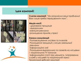 Слоган кампанії:  “Ми розуміємо ваші проблеми! Вам лише треба передзвонити нам” . Медіа-носії:  - друкована продукція - відеоролики зовнішня реклама розміщення принтів у пресі Канали комунікації:   Розповсюдження листівок та плакатів Розміщення продукції у місцях зовнішньої  реклами Інформаційні лінії  Розміщення відеоролика та сюжетів на місцевих і  національних  TV  каналах Інформаційні статті про діяльність  інтегрованих служб у місцевій та національній пресі Тематичний вебсайт кампанії Ідея кампанії: 