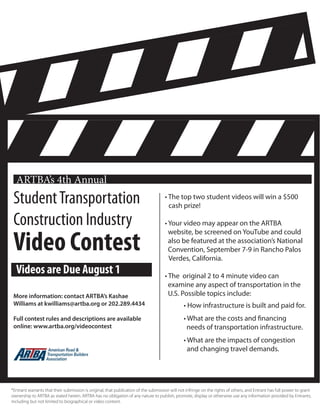 StudentTransportation
Construction Industry
Video Contest
ARTBA’s 4th Annual
• The top two student videos will win a $500 	
cash prize!
• Your video may appear on the ARTBA
website, be screened on YouTube and could 	
also be featured at the association’s National 	
Convention, September 7-9 in Rancho Palos 	
Verdes, California.
• The original 2 to 4 minute video can
examine any aspect of transportation in the 	
U.S. Possible topics include:
	 • How infrastructure is built and paid for.
	 • What are the costs and financing 	 	
needs of transportation infrastructure.
	 • What are the impacts of congestion 	
	 and changing travel demands.
More information: contact ARTBA’s Kashae
Williams at kwilliams@artba.org or 202.289.4434
Full contest rules and descriptions are available
online: www.artba.org/videocontest
Videos are Due August 1
*Entrant warrants that their submission is original, that publication of the submission will not infringe on the rights of others, and Entrant has full power to grant
ownership to ARTBA as stated herein. ARTBA has no obligation of any nature to publish, promote, display or otherwise use any information provided by Entrants,
including but not limited to biographical or video content.
 