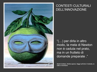 CONTESTI CULTURALI
DELL’INNOVAZIONE

“(…) per dirla in altro
modo, la mela di Newton
non è caduta nel prato,
ma in un frutteto di
domande preparate .”
ANDRÉ CORBOZ, Ordine sparso. Saggi sull’arte. Il metodo, la
città e il territorio

 