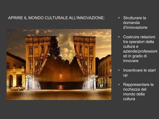 APRIRE IL MONDO CULTURALE ALL’INNOVAZIONE:

• Strutturare la
domanda
d’innovazione
• Costruire relazioni
tra operatori della
cultura e
aziende/professioni
sti in grado di
innovare
• Incentivare le start
up
• Rappresentare la
ricchezza del
mondo della
cultura

 