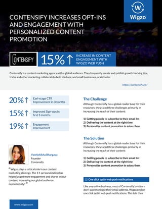 CONTENSIFY INCREASES OPT-INS
AND ENGAGEMENT WITH
PERSONALIZED CONTENT
PROMOTION
www.wigzo.com
15%
INCREASE IN CONTENT
ENGAGEMENT WITH
WIGZO WEB PUSH
Earl-stage CTR
Improvement in 3months
https://contensify.co/
“Wigzo plays a critical role in our content
marketing strategy. The 1:1 personalization has
helped us get more engagement and shares on our
content, increasing our global audience
exponentially!
”
Vanhishikha Bhargava
Founder
Contensify
Contensify is a content marketing agency with a global audience. They frequently create and publish growth hacking tips,
tricks and other marketing collaterals to help startups, and small businesses, scale faster.
1) One click optin web push notiﬁcations
Like any online business, most of Contensify’s visitors
don’t want to share their email address, Wigzo enable
one click optin web push notiﬁcations. This lets their
20%
Improved Sign-ups in
ﬁrst 3 months15%
Engagement
Improvement19%
The Challenge
Although Contensify has a global reader base for their
resources, they faced three challenges primarily in
increasing the reach of their content:
1) Getting people to subscribe to their email list
2) Delivering the content at the right time
3) Personalize content promotion to subscribers
The Solution
Although Contensify has a global reader base for their
resources, they faced three challenges primarily in
increasing the reach of their content:
1) Getting people to subscribe to their email list
2) Delivering the content at the right time
3) Personalize content promotion to subscribers
 