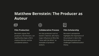 Matthew Bernstein: The Producer as
Auteur
Film Production
Bernstein argues that
producers, like directors, can
significantly shape a film's
creative direction and be
considered auteurs.
Collaborative Process
He cites producers such as
David O. Selznick, who had a
major influence on films like
"Gone with the Wind," as
examples of producer-
auteurs.
Film Scholarship
Bernstein's perspective
highlights the importance of
the producer's role in the
filmmaking process and
challenges traditional auteur
theory.
 