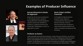 Examples of Producer Influence
Harvey Weinstein's Hands-
On Approach
Known for his intrusive involvement
in the editing process, producer
Harvey Weinstein exerted significant
creative control over the films he
worked on, shaping the final cut of
movies like "Shakespeare in Love" to
align with his vision.
Kevin Feige's Unified
Franchise
As President of Marvel Studios,
producer Kevin Feige has
orchestrated the interconnected
Marvel Cinematic Universe,
demonstrating how a producer's
overarching creative direction can
unify a successful and expansive film
franchise.
Producer as Auteur
These examples illustrate how producers, rather than just directors, can serve as
the primary creative authorial voice behind a film, challenging traditional auteur
theory and highlighting the producer's pivotal role in shaping the cinematic
product. The producer acts as an auteur by shaping the overall sound, developing
artists, and creating new sonic worlds in music production (Moorefield, V., 2005).
.
 