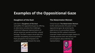 Examples of the Oppositional Gaze
Daughters of the Dust
Julie Dash's Daughters of the Dust
exemplifies the oppositional gaze by offering
an alternative narrative that challenges
traditional Hollywood representations of
African American women and their cultural
heritage. The film's unique visual style and
nonlinear storytelling structure provide a
fresh perspective that empowers the
audience to actively interpret the work.
The Watermelon Woman
Cheryl Dunye's The Watermelon Woman
further demonstrates the power of the
oppositional gaze. By centering the
experiences of a young black lesbian
filmmaker, the film subverts dominant
cinematic tropes and encourages viewers to
critically examine their own biases and
preconceptions about identity and
representation.
 
