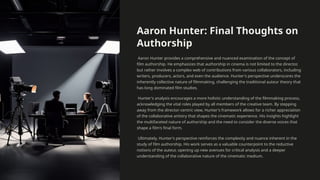 Aaron Hunter: Final Thoughts on
Authorship
Aaron Hunter provides a comprehensive and nuanced examination of the concept of
film authorship. He emphasizes that authorship in cinema is not limited to the director,
but rather involves a complex web of contributions from various collaborators, including
writers, producers, actors, and even the audience. Hunter's perspective underscores the
inherently collective nature of filmmaking, challenging the traditional auteur theory that
has long dominated film studies.
Hunter's analysis encourages a more holistic understanding of the filmmaking process,
acknowledging the vital roles played by all members of the creative team. By stepping
away from the director-centric view, Hunter's framework allows for a richer appreciation
of the collaborative artistry that shapes the cinematic experience. His insights highlight
the multifaceted nature of authorship and the need to consider the diverse voices that
shape a film's final form.
Ultimately, Hunter's perspective reinforces the complexity and nuance inherent in the
study of film authorship. His work serves as a valuable counterpoint to the reductive
notions of the auteur, opening up new avenues for critical analysis and a deeper
understanding of the collaborative nature of the cinematic medium.
 