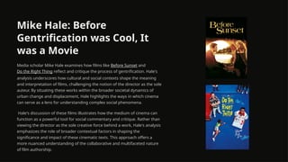 Mike Hale: Before
Gentrification was Cool, It
was a Movie
Media scholar Mike Hale examines how films like Before Sunset and
Do the Right Thing reflect and critique the process of gentrification. Hale's
analysis underscores how cultural and social contexts shape the meaning
and interpretation of films, challenging the notion of the director as the sole
auteur. By situating these works within the broader societal dynamics of
urban change and displacement, Hale highlights the ways in which cinema
can serve as a lens for understanding complex social phenomena.
Hale's discussion of these films illustrates how the medium of cinema can
function as a powerful tool for social commentary and critique. Rather than
viewing the director as the sole creative force behind a work, Hale's analysis
emphasizes the role of broader contextual factors in shaping the
significance and impact of these cinematic texts. This approach offers a
more nuanced understanding of the collaborative and multifaceted nature
of film authorship.
 