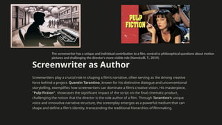 Screenwriter as Author
Screenwriters play a crucial role in shaping a film's narrative, often serving as the driving creative
force behind a project. Quentin Tarantino, known for his distinctive dialogue and unconventional
storytelling, exemplifies how screenwriters can dominate a film's creative vision. His masterpiece,
"Pulp Fiction", showcases the significant impact of the script on the final cinematic product,
challenging the notion that the director is the sole author of a film. Through Tarantino's unique
voice and innovative narrative structure, the screenplay emerges as a powerful medium that can
shape and define a film's identity, transcending the traditional hierarchies of filmmaking.
The screenwriter has a unique and individual contribution to a film, central to philosophical questions about motion
pictures and challenging the director's more visible role (Nannicelli, T., 2019).
 
