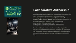 Collaborative Authorship
Filmmaking is a collaborative process that involves contributions from
many individuals, including directors, writers, producers,
cinematographers, editors, and actors. This collective effort is
essential to the creation of a film. Recognizing the contributions of
all these collaborators provides a more comprehensive
understanding of film authorship and
challenges the auteur theory's emphasis on the director.
By acknowledging the various creative voices that shape a film, we
can move beyond the narrow view of the director as the sole author.
This collaborative approach celebrates the synergy of filmmaking, where
diverse talents and perspectives converge to bring a cinematic work to
life.
 
