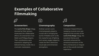 Examples of Collaborative
Filmmaking
Screenwriters
The Lord of the Rings trilogy,
directed by Peter Jackson,
showcases the collaborative
efforts of screenwriters Fran
Walsh and Philippa Boyens.
Their contributions were
essential in adapting the
beloved fantasy novels into a
cinematic masterpiece.
Cinematography
Andrew Lesnie's iconic
cinematography played a
crucial role in bringing the
world of Middle-earth to life.
His masterful use of lighting
and camera angles helped to
create the film's distinctive
visual style and immersive
atmosphere.
Composition
Composer Howard Shore's
sweeping musical score was
integral to the success of the
Lord of the Rings trilogy. His
evocative themes and
leitmotifs enhanced the
emotional resonance of the
films and became an integral
part of the overall cinematic
experience.
 