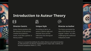 Auteur
Introduction to Auteur Theory
Director-Centric
Auteur theory positions the
film director as the primary
creative force behind a
movie, much like a painter or
literary author.
Unique Style
According to Sarris, an
auteur's distinct style and
thematic focus are the
hallmarks that distinguish
their work.
Director as Author
The theory promoted the
idea of the director as the
singular "author" of a film,
challenging the traditional
Hollywood model.
Theory is a concept that attributes the artistic influence and authorial intention
of a film primarily to its director, emphasizing their unique style, creativity, and
technical competence (Petrie, G., 1973).
 