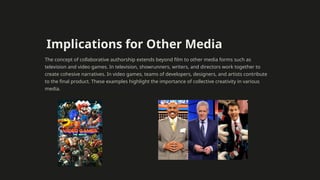 Implications for Other Media
The concept of collaborative authorship extends beyond film to other media forms such as
television and video games. In television, showrunners, writers, and directors work together to
create cohesive narratives. In video games, teams of developers, designers, and artists contribute
to the final product. These examples highlight the importance of collective creativity in various
media.
 