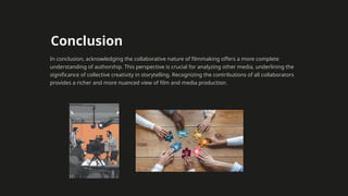 Conclusion
In conclusion, acknowledging the collaborative nature of filmmaking offers a more complete
understanding of authorship. This perspective is crucial for analyzing other media, underlining the
significance of collective creativity in storytelling. Recognizing the contributions of all collaborators
provides a richer and more nuanced view of film and media production.
 
