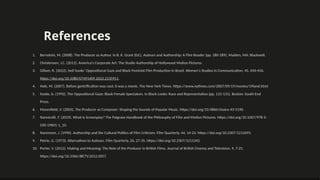 References
1. Bernstein, M. (2008). The Producer as Auteur. In B. K. Grant (Ed.), Auteurs and Authorship: A Film Reader (pp. 180-189). Malden, MA: Blackwell.
2. Christensen, J.C. (2011). America's Corporate Art: The Studio Authorship of Hollywood Motion Pictures.
3. Gillam, R. (2022). bell hooks’ Oppositional Gaze and Black Feminist Film Production in Brazil. Women's Studies in Communication, 45, 450-456.
https://doi.org/10.1080/07491409.2022.2135911.
4. Hale, M. (2007). Before gentrification was cool, it was a movie. The New York Times. https://www.nytimes.com/2007/09/19/movies/19land.html
5. hooks, b. (1992). The Oppositional Gaze: Black Female Spectators. In Black Looks: Race and Representation (pp. 115-131). Boston: South End
Press.
6. Moorefield, V. (2005). The Producer as Composer: Shaping the Sounds of Popular Music. https://doi.org/10.5860/choice.43-5190.
7. Nannicelli, T. (2019). What Is Screenplay? The Palgrave Handbook of the Philosophy of Film and Motion Pictures. https://doi.org/10.1007/978-3-
030-19601-1_10.
8. Naremore, J. (1990). Authorship and the Cultural Politics of Film Criticism. Film Quarterly, 44, 14-23. https://doi.org/10.2307/1212695.
9. Petrie, G. (1973). Alternatives to Auteurs. Film Quarterly, 26, 27-35. https://doi.org/10.2307/1211342.
10. Porter, V. (2012). Making and Meaning: The Role of the Producer in British Films. Journal of British Cinema and Television, 9, 7-25.
https://doi.org/10.3366/JBCTV.2012.0057.
 