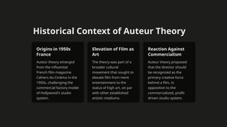 Historical Context of Auteur Theory
Origins in 1950s
France
Auteur theory emerged
from the influential
French film magazine
Cahiers du Cinéma in the
1950s, challenging the
commercial factory model
of Hollywood's studio
system.
Elevation of Film as
Art
The theory was part of a
broader cultural
movement that sought to
elevate film from mere
entertainment to the
status of high art, on par
with other established
artistic mediums.
Reaction Against
Commercialism
Auteur theory proposed
that the director should
be recognized as the
primary creative force
behind a film, in
opposition to the
commercialized, profit-
driven studio system.
 