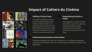 Impact of Cahiers du Cinéma
Shifting Critical Focus
The critics at Cahiers du Cinéma,
including influential figures like
François Truffaut and Jean-Luc
Godard, argued that directors like
Alfred Hitchcock and Orson Welles
should be considered the primary
creative forces behind their films.
Emphasizing Director's
Vision
This perspective at Cahiers shifted
critical focus away from traditional
auteurism towards a deeper
examination of the director's
personal style and unique creative
vision.
Influencing Subsequent Generations
The ideas championed by Cahiers du Cinéma went on to influence subsequent
generations of filmmakers and critics, transforming how films were analyzed and
appreciated.
 