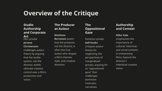 Overview of the Critique
Studio
Authorship
and Corporate
Art
Film scholar
Jerome
Christenson
challenges auteur
theory by arguing
that the studio
system, not the
director, wields
ultimate creative
control over a film's
production and
vision.
The Producer
as Auteur
Matthew
Bernstein posits
that the producer,
not the director, is
often the true
auteur who shapes
a film's themes,
style, and creative
direction.
The
Oppositional
Gaze
Feminist scholar
bell hooks
critiques auteur
theory for
neglecting the
perspectives of
marginalized
groups, arguing for
an "oppositional
gaze" that
challenges
dominant
cinematic
narratives.
Authorship
and Context
Mike Hale
emphasizes the
importance of
cultural, historical,
and social contexts
in interpreting
films, beyond the
director's
individual creative
vision.
 