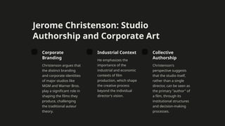 Jerome Christenson: Studio
Authorship and Corporate Art
Corporate
Branding
Christenson argues that
the distinct branding
and corporate identities
of major studios like
MGM and Warner Bros.
play a significant role in
shaping the films they
produce, challenging
the traditional auteur
theory.
Industrial Context
He emphasizes the
importance of the
industrial and economic
contexts of film
production, which shape
the creative process
beyond the individual
director's vision.
Collective
Authorship
Christenson's
perspective suggests
that the studio itself,
rather than a single
director, can be seen as
the primary "author" of
a film, through its
institutional structures
and decision-making
processes.
 