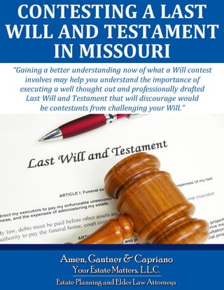 Contesting a Last Will and Testament in Missouri www.yourestatematters.com
1
CONTESTING A LAST
WILL AND TESTAMENT
IN MISSOURI
“Gaining a better understanding now of what a Will contest
involves may help you understand the importance of
executing a well thought out and professionally drafted
Last Will and Testament that will discourage would
be contestants from challenging your Will.”
 