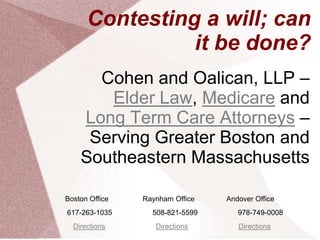 Contesting a will; can
                it be done?
      Cohen and Oalican, LLP –
       Elder Law, Medicare and
    Long Term Care Attorneys –
     Serving Greater Boston and
    Southeastern Massachusetts

Boston Office   Raynham Office   Andover Office
617-263-1035      508-821-5599      978-749-0008
  Directions       Directions       Directions
 